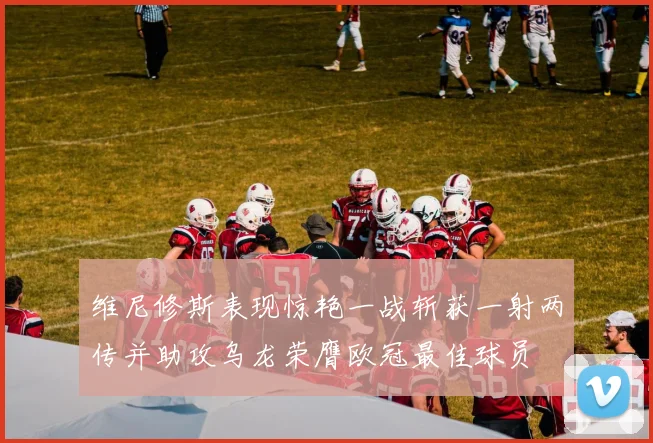 维尼修斯表现惊艳一战斩获一射两传并助攻乌龙荣膺欧冠最佳球员
