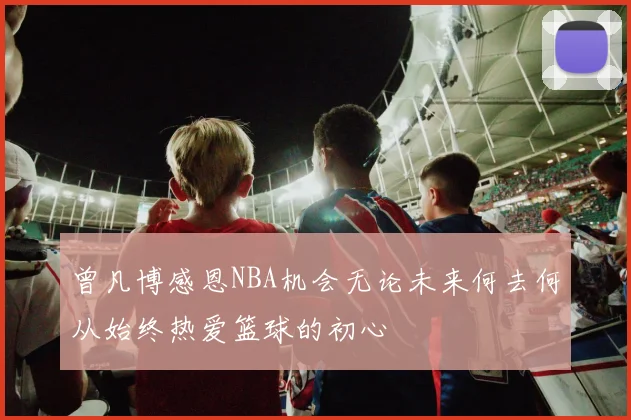 曾凡博感恩NBA机会无论未来何去何从始终热爱篮球的初心