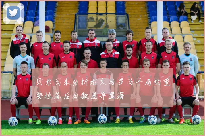 贝尔戈米分析尤文与罗马平局的重要性落后分数差异显著