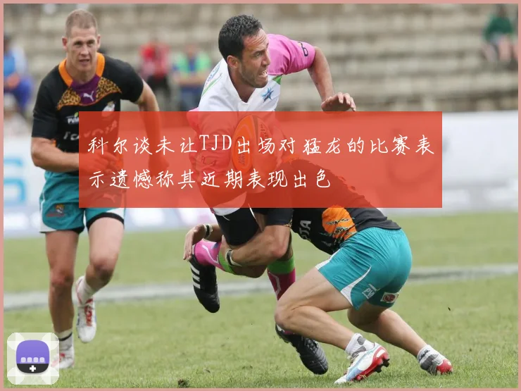 科尔谈未让TJD出场对猛龙的比赛表示遗憾称其近期表现出色