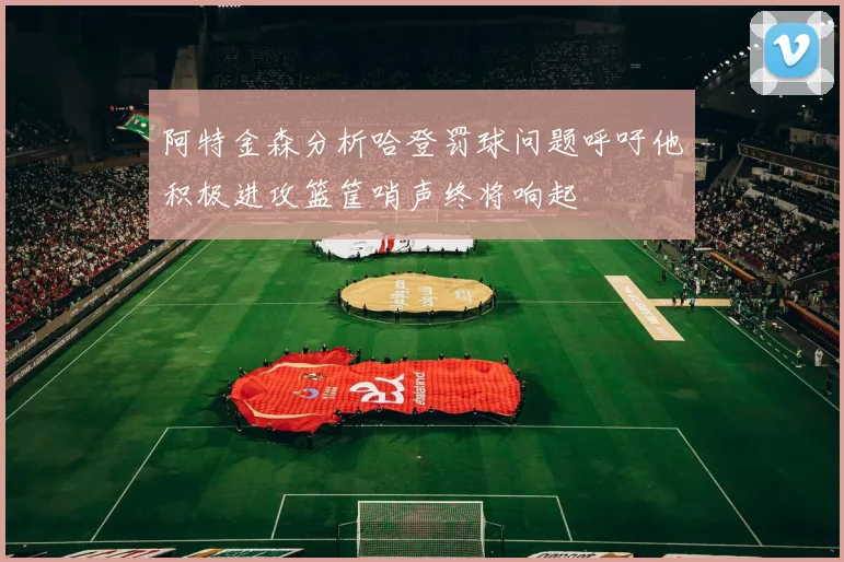 阿特金森分析哈登罚球问题呼吁他积极进攻篮筐哨声终将响起
