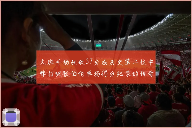 文班半场狂砍37分成历史第二位中锋打破张伯伦单场得分纪录的传奇时刻