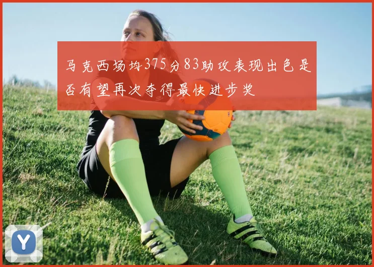 马克西场均375分83助攻表现出色是否有望再次夺得最快进步奖