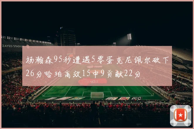 杨瀚森95秒遭遇5零蛋克尼佩尔砍下26分哈珀高效15中9贡献22分