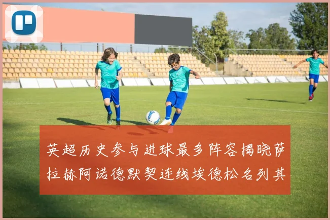 英超历史参与进球最多阵容揭晓萨拉赫阿诺德默契连线埃德松名列其中