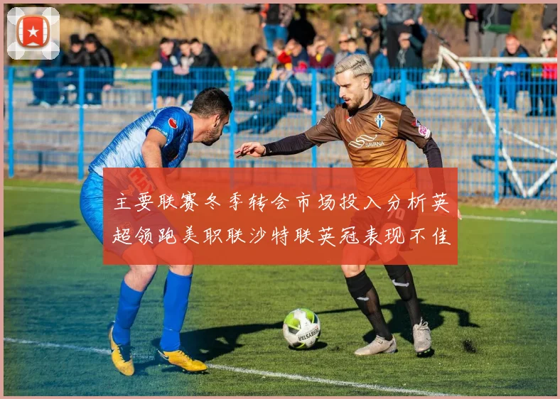 主要联赛冬季转会市场投入分析英超领跑美职联沙特联英冠表现不佳