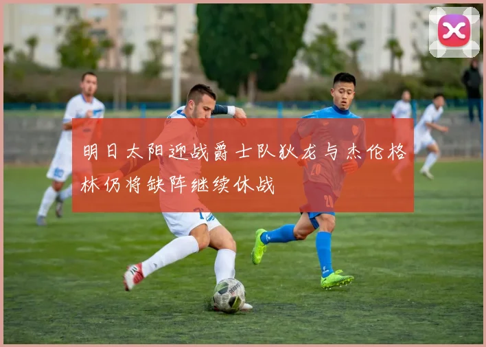 明日太阳迎战爵士队狄龙与杰伦格林仍将缺阵继续休战