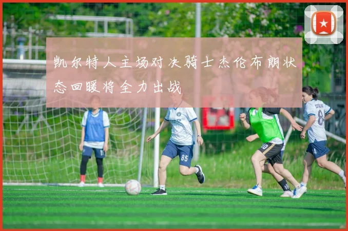 凯尔特人主场对决骑士杰伦布朗状态回暖将全力出战