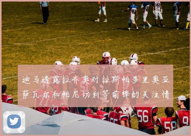 迪马透露拉齐奥对拉斯帕多里奥亚萨瓦尔和帕尼切利等前锋的关注情况