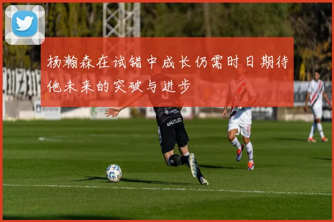 杨瀚森在试错中成长仍需时日期待他未来的突破与进步