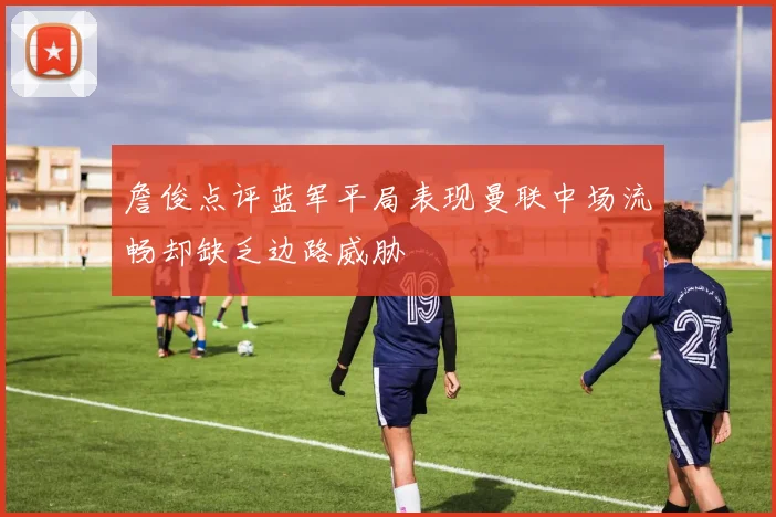 詹俊点评蓝军平局表现曼联中场流畅却缺乏边路威胁