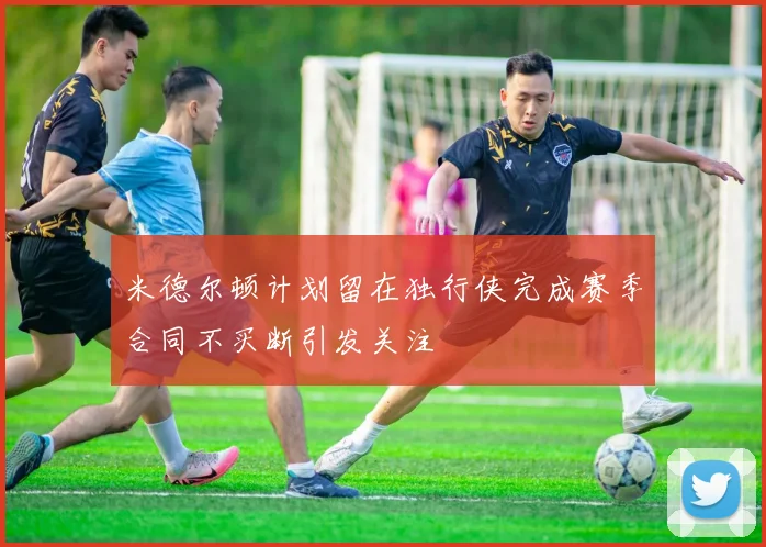 米德尔顿计划留在独行侠完成赛季合同不买断引发关注