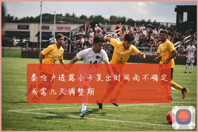 泰伦卢透露小卡复出时间尚不确定或需几天调整期
