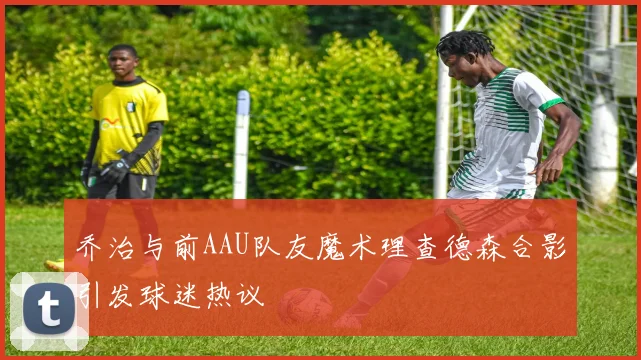 乔治与前AAU队友魔术理查德森合影引发球迷热议