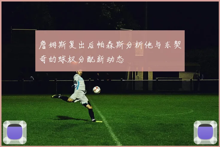 詹姆斯复出后帕森斯分析他与东契奇的球权分配新动态