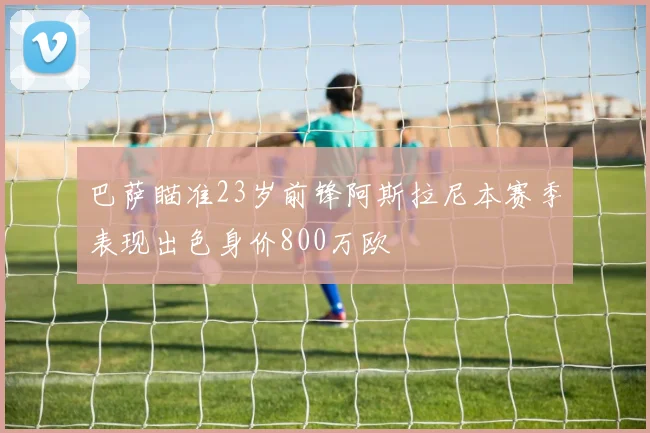 巴萨瞄准23岁前锋阿斯拉尼本赛季表现出色身价800万欧