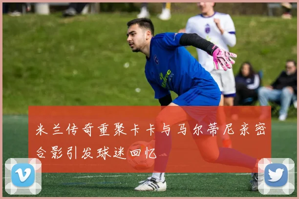 米兰传奇重聚卡卡与马尔蒂尼亲密合影引发球迷回忆