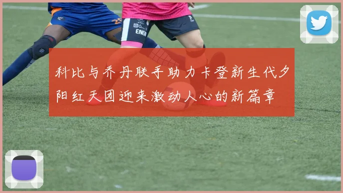 科比与乔丹联手助力卡登新生代夕阳红天团迎来激动人心的新篇章