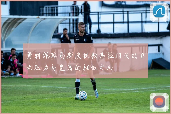 费利佩路易斯谈执教弗拉门戈的巨大压力与皇马的相似之处