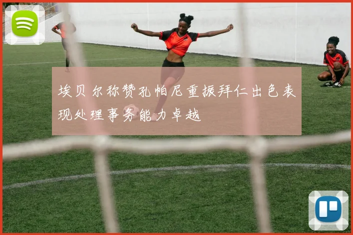 埃贝尔称赞孔帕尼重振拜仁出色表现处理事务能力卓越