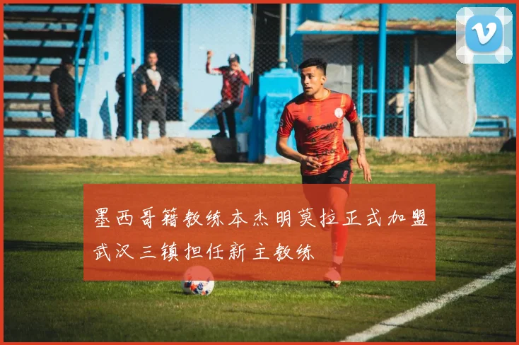 墨西哥籍教练本杰明莫拉正式加盟武汉三镇担任新主教练